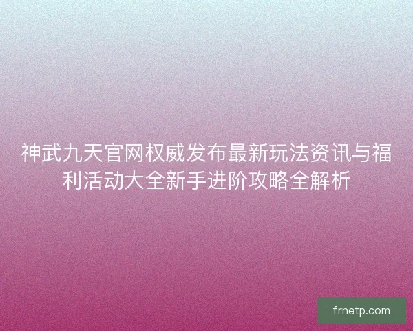 神武九天官网权威发布最新玩法资讯与福利活动大全新手进阶攻略全解析
