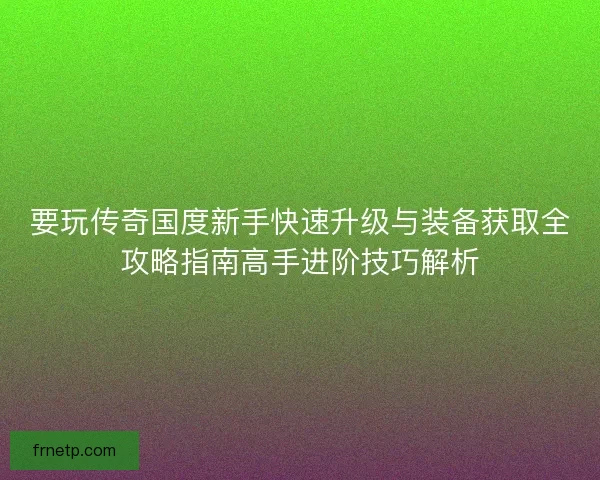 要玩传奇国度新手快速升级与装备获取全攻略指南高手进阶技巧解析