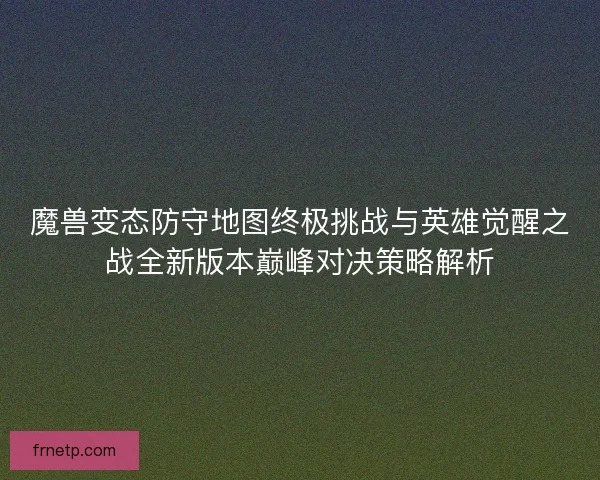 魔兽变态防守地图终极挑战与英雄觉醒之战全新版本巅峰对决策略解析