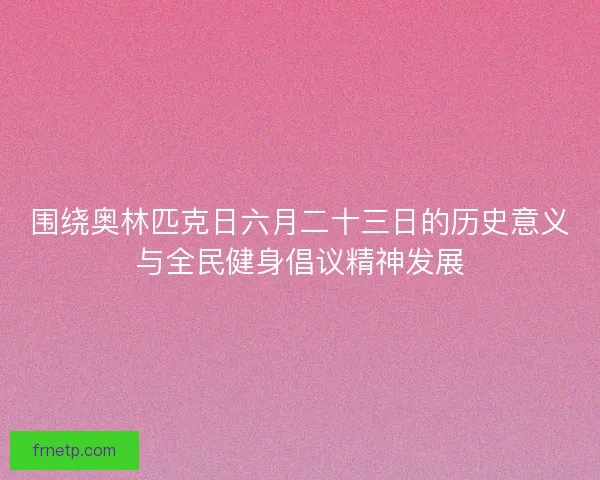围绕奥林匹克日六月二十三日的历史意义与全民健身倡议精神发展
