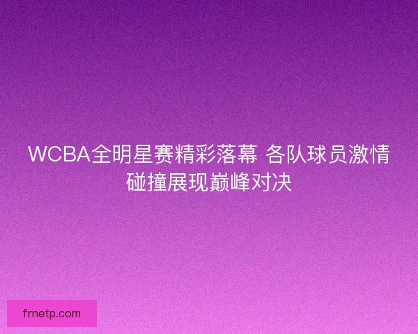 WCBA全明星赛精彩落幕 各队球员激情碰撞展现巅峰对决