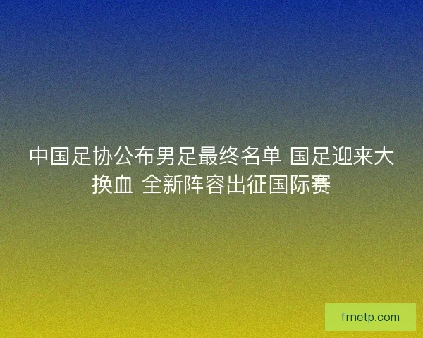 中国足协公布男足最终名单 国足迎来大换血 全新阵容出征国际赛