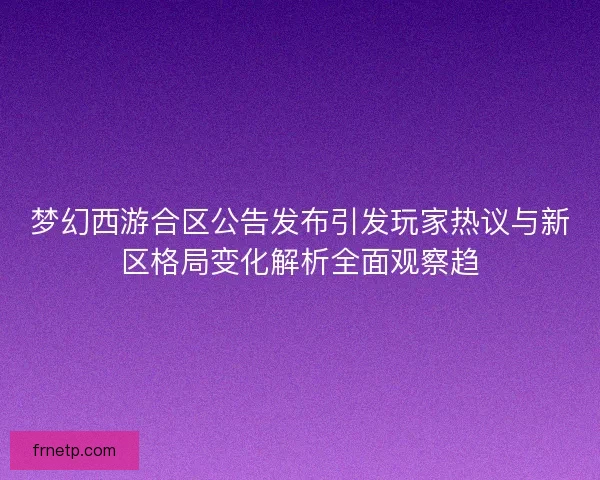 梦幻西游合区公告发布引发玩家热议与新区格局变化解析全面观察趋